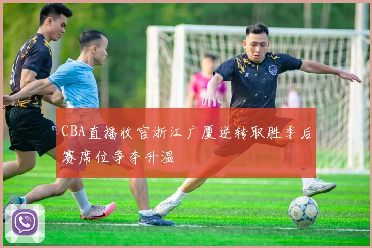 CBA直播收官浙江广厦逆转取胜季后赛席位争夺升温