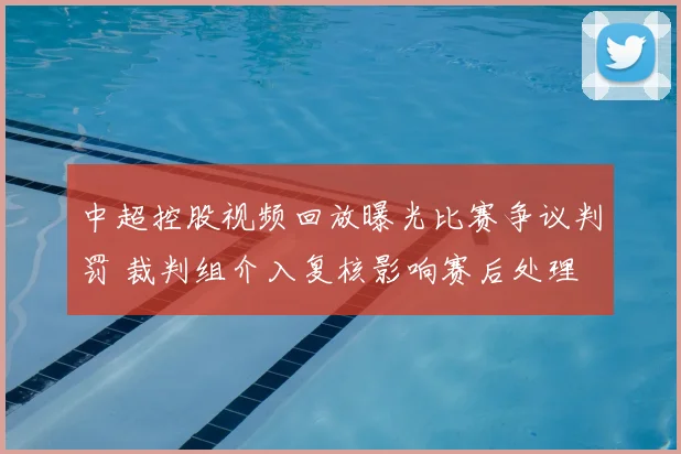 中超控股视频回放曝光比赛争议判罚 裁判组介入复核影响赛后处理