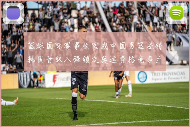 篮球国际赛事收官战中国男篮逆转韩国晋级八强锁定奥运资格竞争主动权