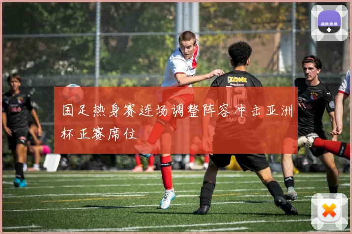 国足热身赛连场调整阵容冲击亚洲杯正赛席位