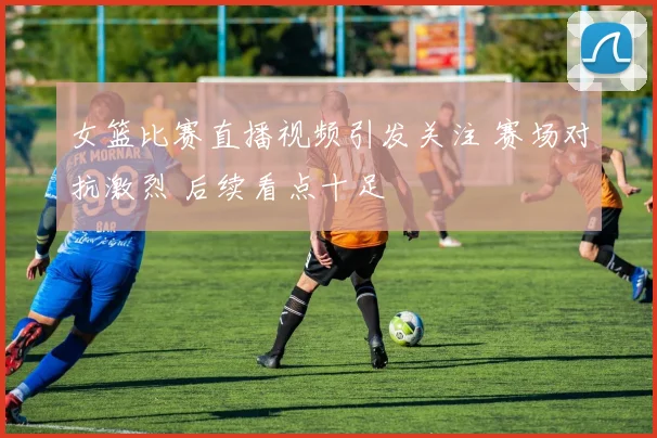 女篮比赛直播视频引发关注 赛场对抗激烈 后续看点十足