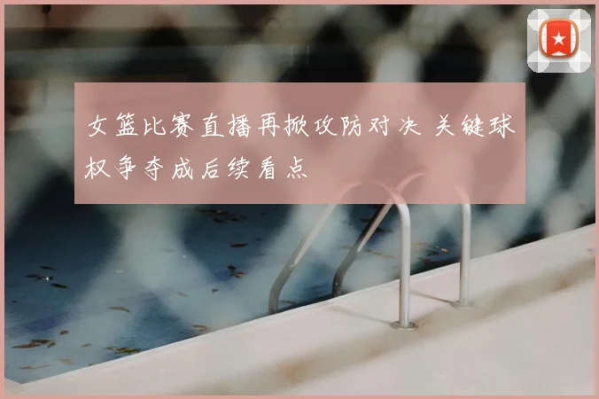 女篮比赛直播再掀攻防对决 关键球权争夺成后续看点