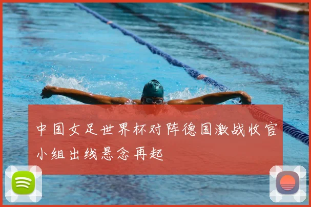 中国女足世界杯对阵德国激战收官小组出线悬念再起