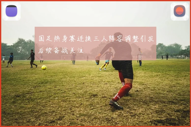 国足热身赛连换三人阵容调整引发后续备战关注