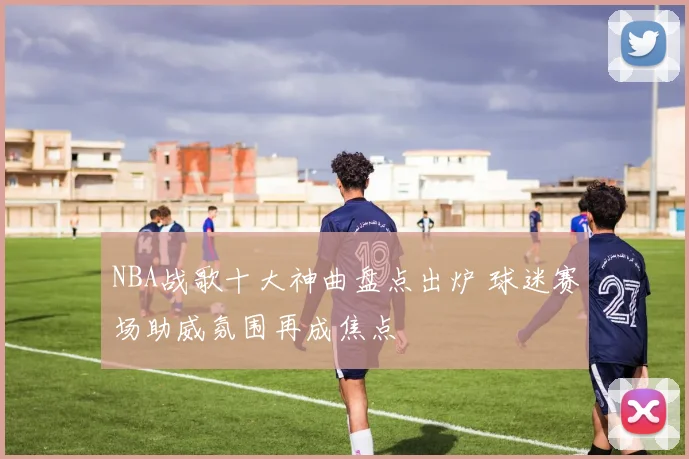 NBA战歌十大神曲盘点出炉 球迷赛场助威氛围再成焦点