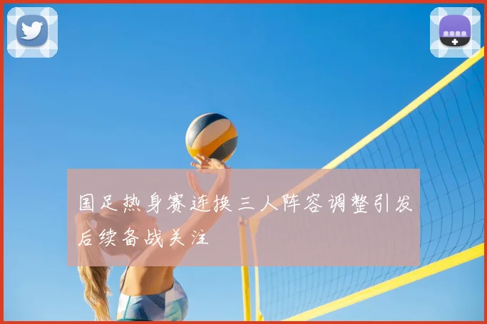 国足热身赛连换三人阵容调整引发后续备战关注