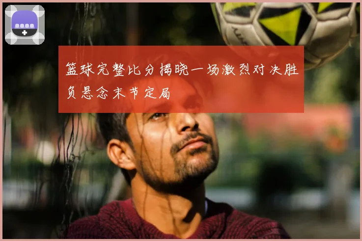 篮球完整比分揭晓一场激烈对决胜负悬念末节定局
