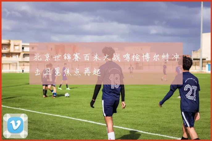 北京世锦赛百米大战鸣枪博尔特冲击卫冕焦点再起