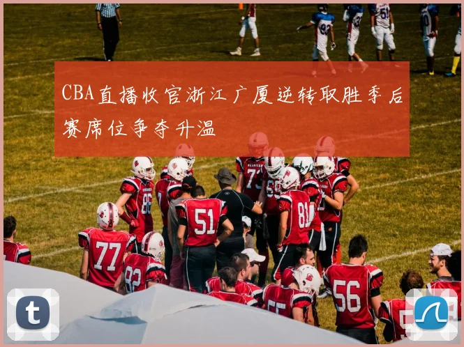 CBA直播收官浙江广厦逆转取胜季后赛席位争夺升温