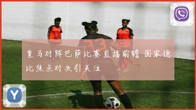 皇马对阵巴萨比赛直播前瞻 国家德比焦点对决引关注