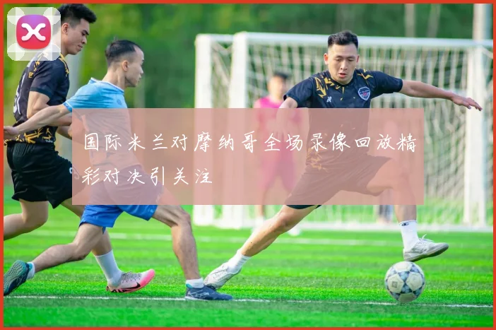 国际米兰对摩纳哥全场录像回放精彩对决引关注