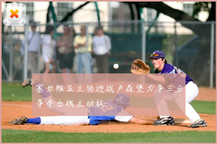 塞尔维亚主场迎战卢森堡力争三分争夺出线主动权