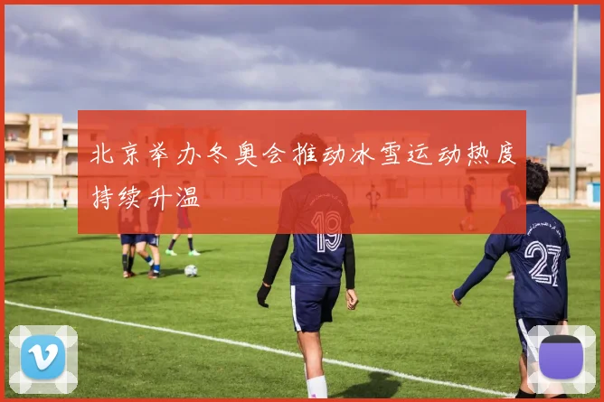 北京举办冬奥会推动冰雪运动热度持续升温