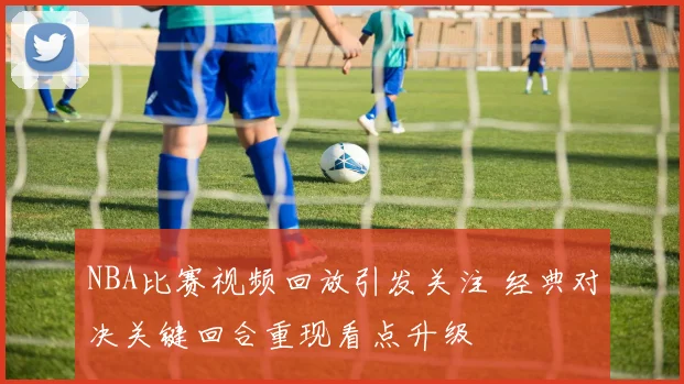 NBA比赛视频回放引发关注 经典对决关键回合重现看点升级