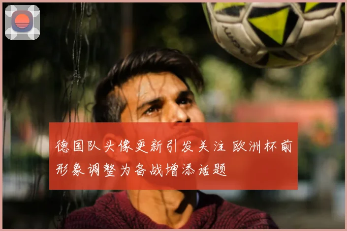 德国队头像更新引发关注 欧洲杯前形象调整为备战增添话题