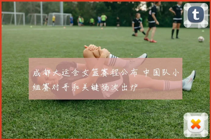 成都大运会女篮赛程公布 中国队小组赛对手和关键场次出炉