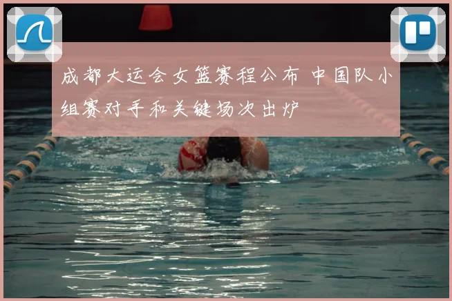 成都大运会女篮赛程公布 中国队小组赛对手和关键场次出炉