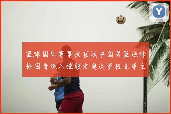 篮球国际赛事收官战中国男篮逆转韩国晋级八强锁定奥运资格竞争主动权