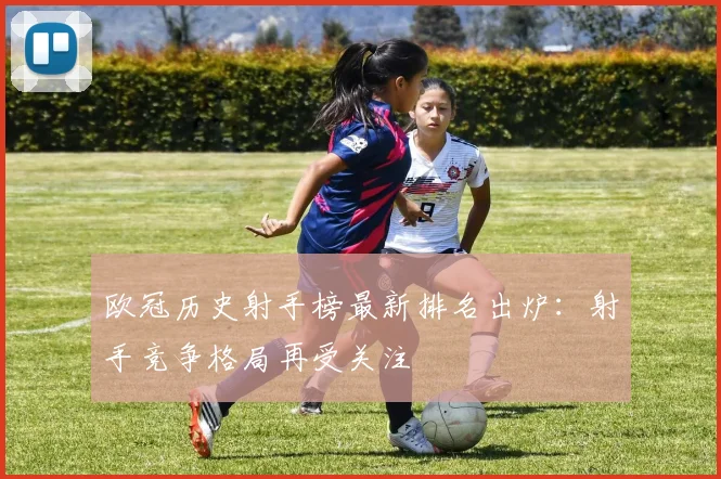 欧冠历史射手榜最新排名出炉：射手竞争格局再受关注